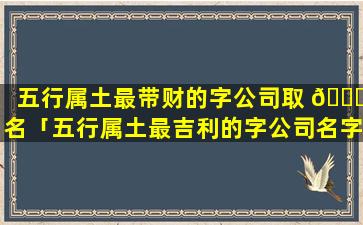 五行属土最带财的字公司取 🐞 名「五行属土最吉利的字公司名字大全」